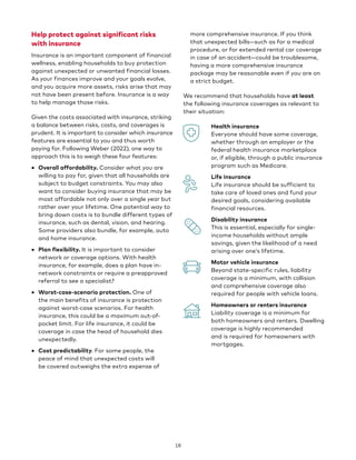 Help protect against significant risks
with insurance
Insurance is an important component of financial
wellness, enabling households to buy protection
against unexpected or unwanted financial losses.
As your finances improve and your goals evolve,
and you acquire more assets, risks arise that may
not have been present before. Insurance is a way
to help manage those risks.
Given the costs associated with insurance, striking
a balance between risks, costs, and coverages is
prudent. It is important to consider which insurance
features are essential to you and thus worth
paying for. Following Weber (2022), one way to
approach this is to weigh these four features:
• Overall affordability. Consider what you are
willing to pay for, given that all households are
subject to budget constraints. You may also
want to consider buying insurance that may be
most affordable not only over a single year but
rather over your lifetime. One potential way to
bring down costs is to bundle different types of
insurance, such as dental, vision, and hearing.
Some providers also bundle, for example, auto
and home insurance.
• Plan flexibility. It is important to consider
network or coverage options. With health
insurance, for example, does a plan have in-
network constraints or require a preapproved
referral to see a specialist?
• Worst-case-scenario protection. One of
the main benefits of insurance is protection
against worst-case scenarios. For health
insurance, this could be a maximum out-of-
pocket limit. For life insurance, it could be
coverage in case the head of household dies
unexpectedly.
• Cost predictability. For some people, the
peace of mind that unexpected costs will
be covered outweighs the extra expense of
more comprehensive insurance. If you think
that unexpected bills—such as for a medical
procedure, or for extended rental car coverage
in case of an accident—could be troublesome,
having a more comprehensive insurance
package may be reasonable even if you are on
a strict budget.
We recommend that households have at least
the following insurance coverages as relevant to
their situation:
• Health insurance
Everyone should have some coverage,
whether through an employer or the
federal health insurance marketplace
or, if eligible, through a public insurance
program such as Medicare.
• Life insurance
Life insurance should be sufficient to
take care of loved ones and fund your
desired goals, considering available
financial resources.
• Disability insurance
This is essential, especially for single-
income households without ample
savings, given the likelihood of a need
arising over one’s lifetime.
• Motor vehicle insurance
Beyond state-specific rules, liability
coverage is a minimum, with collision
and comprehensive coverage also
required for people with vehicle loans.
• Homeowners or renters insurance
Liability coverage is a minimum for
both homeowners and renters. Dwelling
coverage is highly recommended
and is required for homeowners with
mortgages.
18
 