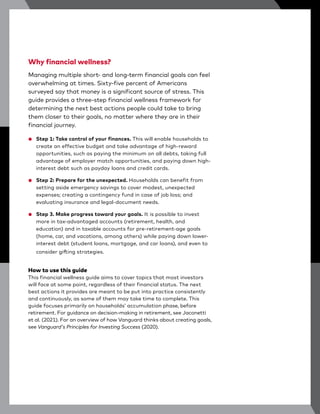 Why financial wellness?
Managing multiple short- and long-term financial goals can feel
overwhelming at times. Sixty-five percent of Americans
surveyed say that money is a significant source of stress. This
guide provides a three-step financial wellness framework for
determining the next best actions people could take to bring
them closer to their goals, no matter where they are in their
financial journey.
● Step 1: Take control of your finances. This will enable households to
create an effective budget and take advantage of high-reward
opportunities, such as paying the minimum on all debts, taking full
advantage of employer match opportunities, and paying down high-
interest debt such as payday loans and credit cards.
● Step 2: Prepare for the unexpected. Households can benefit from
setting aside emergency savings to cover modest, unexpected
expenses; creating a contingency fund in case of job loss; and
evaluating insurance and legal-document needs.
● Step 3. Make progress toward your goals. It is possible to invest
more in tax-advantaged accounts (retirement, health, and
education) and in taxable accounts for pre-retirement-age goals
(home, car, and vacations, among others) while paying down lower-
interest debt (student loans, mortgage, and car loans), and even to
consider gifting strategies.
How to use this guide
This financial wellness guide aims to cover topics that most investors
will face at some point, regardless of their financial status. The next
best actions it provides are meant to be put into practice consistently
and continuously, as some of them may take time to complete. This
guide focuses primarily on households’ accumulation phase, before
retirement. For guidance on decision-making in retirement, see Jaconetti
et al. (2021). For an overview of how Vanguard thinks about creating goals,
see Vanguard's Principles for Investing Success (2020).
 