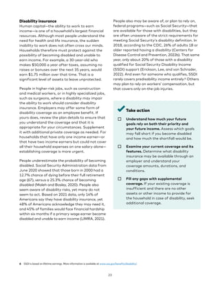 Disability insurance
Human capital—the ability to work to earn
income—is one of a household’s largest financial
resources. Although most people understand the
need for health and life insurance, the sudden
inability to work does not often cross our minds.
Households therefore must protect against the
possibility of becoming disabled and unable to
earn income. For example, a 30-year-old who
makes $50,000 a year after taxes, assuming no
raises or bonuses over the next 35 years, would
earn $1.75 million over that time. That is a
significant level of assets to leave unprotected.
People in higher-risk jobs, such as construction
and medical workers, or in highly specialized jobs,
such as surgeons, where a disability may impair
the ability to work should consider disability
insurance. Employers may offer some form of
disability coverage as an employee benefit. If
yours does, review the plan details to ensure that
you understand the coverage and that it is
appropriate for your circumstances. Supplement
it with additional private coverage as needed. For
households that have only one income earner—or
that have two income earners but could not cover
all their household expenses on one salary alone—
establishing coverage is more urgent.
People underestimate the probability of becoming
disabled. Social Security Administration data from
June 2020 showed that those born in 2000 had a
12.7% chance of dying before their full retirement
age (67), versus a 25.3% chance of becoming
disabled (Maleh and Bosley, 2020). People also
seem aware of disability risks, yet many do not
seem to act. Based on 2021 data, only 14% of
Americans say they have disability insurance, yet
48% of Americans acknowledge they may need it,
and 45% of families would face financial hardship
within six months if a primary wage earner became
disabled and unable to earn income (LIMRA, 2021).
6 SSDI is based on lifetime earnings. More information is available at www.ssa.gov/benefits/disability/.
People also may be aware of, or plan to rely on,
federal programs—such as Social Security—that
are available for those with disabilities, but they
are often unaware of the strict requirements for
meeting Social Security’s disability definition. In
2018, according to the CDC, 26% of adults 18 or
older reported having a disability (Centers for
Disease Control and Prevention, 2022b). That same
year, only about 20% of those with a disability
qualified for Social Security Disability Income
(SSDI) support (Erickson, Lee, and von Schrader,
2022). And even for someone who qualifies, SSDI
rarely covers predisability income entirely.6 Others
may plan to rely on workers’ compensation, but
that covers only on-the-job injuries.
Take action
☐ 
Understand how much your future
goals rely on both their priority and
your future income. Assess which goals
may fall short if you become disabled
and how much the shortfall would be.
☐ 
Examine your current coverage and its
features. Determine what disability
insurance may be available through an
employer and understand your
coverage amounts, durations, and
conditions.
☐ 
Fill any gaps with supplemental
coverage. If your existing coverage is
insufficient and there are no other
assets or other income to provide for
the household in case of disability, seek
additional coverage.
23
 