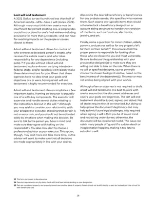 Last will and testament
A 2021 Gallup survey found that less than half of
American adults—46%—have a will (Jones, 2021).
Although many may think their assets may be
insufficient to warrant creating one, a will provides
crucial instructions for one’s final wishes—including
provisions for more than just assets—and can have
far-reaching impacts on the people or causes
closest to them.
A last will and testament allows for control of
who oversees a deceased person’s estate, who
receives the estate assets, and who takes
responsibility for any dependents (including
pets).13 If you die without a last will and
testament in place—known as dying intestate—
federal, state, and/or local law will typically make
these determinations for you. Given that these
agencies have no idea what your goals and
objectives are or were, having a last will and
testament is highly recommended for everyone.
A last will and testament also accomplishes a few
important tasks. Naming an executor is arguably
one of a will’s key components. The executor will
supervise and handle several duties relating to
the instructions laid out in the will.14 Although
you may wish to consider your relationship with
your prospective executor, choosing that person is
not an easy task, and you should not be motivated
solely by emotions when making this decision. Be
sure to talk to the person you have in mind and
make sure they agree with taking on the
responsibility. You also may elect to choose a
professional advisor as your executor. This option,
though, may cost more and take more time, as the
advisor will want to make sure that all decisions
are made appropriately in line with your desires.
13 This list is not meant to be exhaustive.
14 Executor requirements vary by state; check with local laws before deciding on your designation.
15 Pets are considered property, and property cannot own another piece of property. Assets should not be left directly to pets but instead can fund a trust for
their benefit and care.
Also name the desired beneficiary or beneficiaries
for any probate assets; this specifies who receives
them. Such assets are typically items that would
otherwise lack a beneficiary designation or
account titling structure to handle the transition
of the items, such as furniture, electronics,
jewelry, and art.
Finally, name a guardian for minor children, elderly
parents, and pets as well as for any property left
to them on their behalf.15 This ensures that the
proper person is responsible for looking after
those who are closest to you and most vulnerable.
Be sure to discuss the guardianship with your
prospective designee(s) to make sure they are
willing and able to take on the role. When there is
no will or specified designee, courts generally
choose the closest biological relative, based on the
best interest of the dependent(s). This may or may
not end up being aligned with your wishes.
Although often an attorney is not required to draft
a last will and testament, it is best to work with
one to ensure that the document addresses and
covers your goals and objectives. The last will and
testament should be typed, signed, and dated. Not
all states require that it be notarized, but doing so
helps prove the document’s legitimacy and may
help to limit future legal challenges. Also required
when signing a will is that you be of sound mind
and not acting under duress; otherwise, the
document will be considered invalid. This issue can
catch many people off guard if a sudden death or
incapacitation happens, making it too late to
establish a will.
28
 