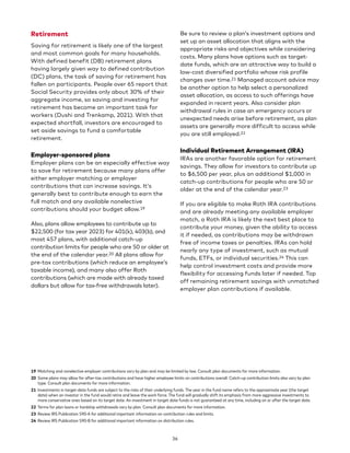 Retirement
Saving for retirement is likely one of the largest
and most common goals for many households.
With defined benefit (DB) retirement plans
having largely given way to defined contribution
(DC) plans, the task of saving for retirement has
fallen on participants. People over 65 report that
Social Security provides only about 30% of their
aggregate income, so saving and investing for
retirement has become an important task for
workers (Dushi and Trenkamp, 2021). With that
expected shortfall, investors are encouraged to
set aside savings to fund a comfortable
retirement.
Employer-sponsored plans
Employer plans can be an especially effective way
to save for retirement because many plans offer
either employer matching or employer
contributions that can increase savings. It’s
generally best to contribute enough to earn the
full match and any available nonelective
contributions should your budget allow.19
Also, plans allow employees to contribute up to
$22,500 (for tax year 2023) for 401(k), 403(b), and
most 457 plans, with additional catch-up
contribution limits for people who are 50 or older at
the end of the calendar year.20 All plans allow for
pre-tax contributions (which reduce an employee’s
taxable income), and many also offer Roth
contributions (which are made with already taxed
dollars but allow for tax-free withdrawals later).
19 Matching and nonelective employer contributions vary by plan and may be limited by law. Consult plan documents for more information.
20 Some plans may allow for after-tax contributions and have higher employee limits on contributions overall. Catch-up contribution limits also vary by plan
type. Consult plan documents for more information.
21 Investments in target-date funds are subject to the risks of their underlying funds. The year in the fund name refers to the approximate year (the target
date) when an investor in the fund would retire and leave the work force. The fund will gradually shift its emphasis from more aggressive investments to
more conservative ones based on its target date. An investment in target date funds is not guaranteed at any time, including on or after the target date.
22 Terms for plan loans or hardship withdrawals vary by plan. Consult plan documents for more information.
23 Review IRS Publication 590-A for additional important information on contribution rules and limits.
24 Review IRS Publication 590-B for additional important information on distribution rules.
Be sure to review a plan’s investment options and
set up an asset allocation that aligns with the
appropriate risks and objectives while considering
costs. Many plans have options such as target-
date funds, which are an attractive way to build a
low-cost diversified portfolio whose risk profile
changes over time.21 Managed account advice may
be another option to help select a personalized
asset allocation, as access to such offerings have
expanded in recent years. Also consider plan
withdrawal rules in case an emergency occurs or
unexpected needs arise before retirement, as plan
assets are generally more difficult to access while
you are still employed.22
Individual Retirement Arrangement (IRA)
IRAs are another favorable option for retirement
savings. They allow for investors to contribute up
to $6,500 per year, plus an additional $1,000 in
catch-up contributions for people who are 50 or
older at the end of the calendar year.23
If you are eligible to make Roth IRA contributions
and are already meeting any available employer
match, a Roth IRA is likely the next best place to
contribute your money, given the ability to access
it if needed, as contributions may be withdrawn
free of income taxes or penalties. IRAs can hold
nearly any type of investment, such as mutual
funds, ETFs, or individual securities.24 This can
help control investment costs and provide more
flexibility for accessing funds later if needed. Top
off remaining retirement savings with unmatched
employer plan contributions if available.
36
 