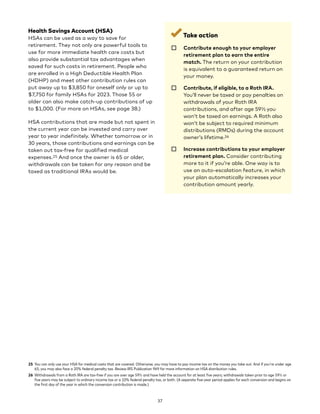 Health Savings Account (HSA)
HSAs can be used as a way to save for
retirement. They not only are powerful tools to
use for more immediate health care costs but
also provide substantial tax advantages when
saved for such costs in retirement. People who
are enrolled in a High Deductible Health Plan
(HDHP) and meet other contribution rules can
put away up to $3,850 for oneself only or up to
$7,750 for family HSAs for 2023. Those 55 or
older can also make catch-up contributions of up
to $1,000. (For more on HSAs, see page 38.)
HSA contributions that are made but not spent in
the current year can be invested and carry over
year to year indefinitely. Whether tomorrow or in
30 years, those contributions and earnings can be
taken out tax-free for qualified medical
expenses.25 And once the owner is 65 or older,
withdrawals can be taken for any reason and be
taxed as traditional IRAs would be.
25 You can only use your HSA for medical costs that are covered. Otherwise, you may have to pay income tax on the money you take out. And if you're under age
65, you may also face a 20% federal penalty tax. Review IRS Publication 969 for more information on HSA distribution rules.
26 Withdrawals from a Roth IRA are tax-free if you are over age 59½ and have held the account for at least five years; withdrawals taken prior to age 59½ or
five years may be subject to ordinary income tax or a 10% federal penalty tax, or both. (A separate five-year period applies for each conversion and begins on
the first day of the year in which the conversion contribution is made.)
Take action
☐ 
Contribute enough to your employer
retirement plan to earn the entire
match. The return on your contribution
is equivalent to a guaranteed return on
your money.
☐ 
Contribute, if eligible, to a Roth IRA.
You’ll never be taxed or pay penalties on
withdrawals of your Roth IRA
contributions, and after age 59½ you
won’t be taxed on earnings. A Roth also
won’t be subject to required minimum
distributions (RMDs) during the account
owner’s lifetime.26
☐ 
Increase contributions to your employer
retirement plan. Consider contributing
more to it if you’re able. One way is to
use an auto-escalation feature, in which
your plan automatically increases your
contribution amount yearly.
37
 