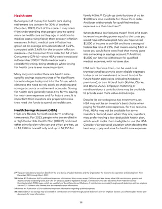 Health care
Running out of money for health care during
retirement is a concern for 30% of workers
(Bearden, 2022). Part of the concern may stem
from understanding that people tend to spend
more on health care as they age, in addition to
medical costs rising faster than broader inflation
measures. In fact, medical care inflation has
grown at an average annualized rate of 3.22%,
compared with 2.46% for the broader inflation
measure—the Consumer Price Index for All Urban
Consumers (CPI-U)—since HSAs were introduced
in December 2003.27 With medical costs
consistently rising, being strategic when saving
for health care is ever more important.
Many may not realize there are health care-
specific savings accounts that offer significant
tax advantages today and into the future, which
eliminate the need to rely solely on checking and
savings accounts or retirement accounts. Saving
for health care generally takes two forms: saving
for near-term expenses and for future ones. It is
important that investors are prepared in case
they need the funds to spend on health care.
Health Savings Account (HSA)
HSAs are flexible for both near-term and long-
term needs. For 2023, people who are enrolled in
a High Deductible Health Plan (HDHP) and meet
other contribution rules can put away, pre-tax, up
to $3,850 for oneself only and up to $7,750 for
27 Vanguard calculations, based on data from the U.S. Bureau of Labor Statistics and the Organisation for Economic Co-operation and Development from
December 2003 through March 2022.
28 Review IRS Publication 969 for additional important information. Most states, except California and New Jersey, allow HSA contributions, growth, and
distributions to avoid being taxed, but rules are always subject to legislative changes. Contributions may also be exempt from Federal Insurance
Contributions Act (FICA) taxes—which are used to fund Social Security and Medicare—if contributions are made through payroll deductions with an employer
Section 125 cafeteria plan. Review plan documents for more information.
29 Review IRS Publication 502 for additional important information regarding qualified expenses.
30 Additional FICA tax savings may be available if contributions are made through payroll deductions with an employer Section 125 cafeteria plan. Review plan
documents for more information.
family HSAs.28 Catch-up contributions of up to
$1,000 are also available for those 55 or older.
And later withdrawals for qualified medical
expenses are then tax-free.29
What do these tax features mean? Think of it as an
increase in spending power equal to the taxes you
would have otherwise paid. Say you have saved
$1,000 of income in an HSA and have a marginal
federal tax rate of 22%; that means saving $220 in
taxes you would have owed had that money gone
into a checking or savings account.30 And that
$1,000 can later be withdrawn for qualified
medical expenses, with no taxes due.
HSA contributions, then, can be used as a
transactional account to cover eligible expenses
today or as an investment account to save for
future health care costs (including Medicare
premiums), or as a little of both (Kahler, Clarke,
and Bruno, 2020). Employer matching or
nondiscretionary contributions may be available
to provide even more value and savings.
Despite its advantageous tax treatments, an
HSA may not be an investor’s best choice when
paying for health care expenses, for two reasons.
First, HSAs may not be available for some
investors. Second, even when they are, investors
may prefer having a low-deductible health plan,
which would make them ineligible to use the HSA.
Consider your personal situation when deciding the
best way to pay and save for health care expenses.
38
 