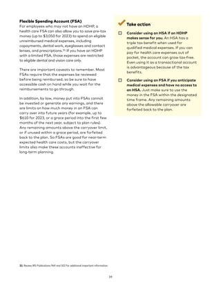 Flexible Spending Account (FSA)
For employees who may not have an HDHP, a
health care FSA can also allow you to save pre-tax
money (up to $3,050 for 2023) to spend on eligible
unreimbursed medical expenses, including
copayments, dental work, eyeglasses and contact
lenses, and prescriptions.31 If you have an HDHP
with a limited FSA, those expenses are restricted
to eligible dental and vision care only.
There are important caveats to remember. Most
FSAs require that the expenses be reviewed
before being reimbursed, so be sure to have
accessible cash on hand while you wait for the
reimbursements to go through.
In addition, by law, money put into FSAs cannot
be invested or generate any earnings, and there
are limits on how much money in an FSA can
carry over into future years (for example, up to
$610 for 2023, or a grace period into the first few
months of the next year, subject to plan rules).
Any remaining amounts above the carryover limit,
or if unused within a grace period, are forfeited
back to the plan. So FSAs are good for near-term
expected health care costs, but the carryover
limits also make these accounts ineffective for
long-term planning.
31 Review IRS Publications 969 and 502 for additional important information.
Take action
☐ 
Consider using an HSA if an HDHP
makes sense for you. An HSA has a
triple tax benefit when used for
qualified medical expenses. If you can
pay for health care expenses out of
pocket, the account can grow tax-free.
Even using it as a transactional account
is advantageous because of the tax
benefits.
☐ 
Consider using an FSA if you anticipate
medical expenses and have no access to
an HSA. Just make sure to use the
money in the FSA within the designated
time frame. Any remaining amounts
above the allowable carryover are
forfeited back to the plan.
39
 