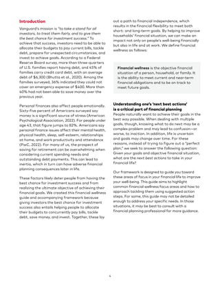 4
Introduction
Vanguard’s mission is “to take a stand for all
investors, to treat them fairly, and to give them
the best chance for investment success.” To
achieve that success, investors need to be able to
allocate their budgets to pay current bills, tackle
debt, prepare for unexpected circumstances, and
invest to achieve goals. According to a Federal
Reserve Board survey, more than three-quarters
of U.S. families report having debt, and 45% of
families carry credit card debt, with an average
debt of $6,300 (Bhutta et al., 2020). Among the
families surveyed, 36% indicated they could not
cover an emergency expense of $400. More than
40% had not been able to save money over the
previous year.
Personal finances also affect people emotionally.
Sixty-five percent of Americans surveyed say
money is a significant source of stress (American
Psychological Association, 2022). For people under
age 43, that figure jumps to 82%. Americans say
personal finance issues affect their mental health,
physical health, sleep, self-esteem, relationships
at home, and work productivity and attendance
(PwC, 2022). For many of us, the prospect of
saving for retirement can be overwhelming when
considering current spending needs and
outstanding debt payments. This can lead to
inertia, which in turn can have adverse financial
planning consequences later in life.
These factors likely deter people from having the
best chance for investment success and from
realizing the ultimate objective of achieving their
financial goals. We created this financial wellness
guide and accompanying framework because
giving investors the best chance for investment
success also entails helping people to allocate
their budgets to concurrently pay bills, tackle
debt, save money, and invest. Together, these lay
out a path to financial independence, which
results in the financial flexibility to meet both
short- and long-term goals. By helping to improve
households’ financial situation, we can make an
impact not only on people’s well-being financially
but also in life and at work. We define financial
wellness as follows:
Financial wellness is the objective financial
situation of a person, household, or family. It
is the ability to meet current and near-term
financial obligations and to be on track to
meet future goals.
Understanding one’s ‘next best actions’
is a critical part of financial planning
People naturally want to achieve their goals in the
best way possible. When dealing with multiple
goals, though, knowing what to do next may be a
complex problem and may lead to confusion—or
worse, to inaction. In addition, life is uncertain
and goals may change over time. For these
reasons, instead of trying to figure out a “perfect
plan,” we seek to answer the following question:
Given your goals and objective financial situation,
what are the next best actions to take in your
financial life?
Our framework is designed to guide you toward
these areas of focus in your financial life to improve
your well-being. This guide aims to highlight
common financial wellness focus areas and how to
approach tackling them using suggested action
steps. For some, this guide may not be detailed
enough to address your specific needs. In those
situations, it may be best to consult with a
financial planning professional for more guidance.
 