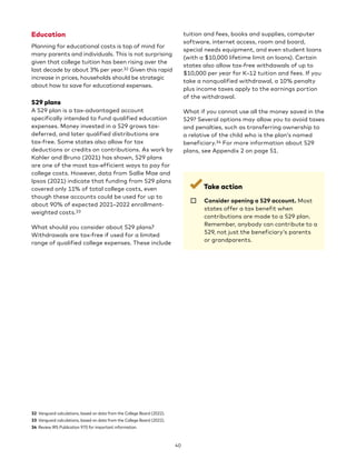 Education
Planning for educational costs is top of mind for
many parents and individuals. This is not surprising
given that college tuition has been rising over the
last decade by about 3% per year.32 Given this rapid
increase in prices, households should be strategic
about how to save for educational expenses.
529 plans
A 529 plan is a tax-advantaged account
specifically intended to fund qualified education
expenses. Money invested in a 529 grows tax-
deferred, and later qualified distributions are
tax-free. Some states also allow for tax
deductions or credits on contributions. As work by
Kahler and Bruno (2021) has shown, 529 plans
are one of the most tax-efficient ways to pay for
college costs. However, data from Sallie Mae and
Ipsos (2021) indicate that funding from 529 plans
covered only 11% of total college costs, even
though these accounts could be used for up to
about 90% of expected 2021–2022 enrollment-
weighted costs.33
What should you consider about 529 plans?
Withdrawals are tax-free if used for a limited
range of qualified college expenses. These include
32 Vanguard calculations, based on data from the College Board (2022).
33 Vanguard calculations, based on data from the College Board (2022).
34 Review IRS Publication 970 for important information.
tuition and fees, books and supplies, computer
software, internet access, room and board,
special needs equipment, and even student loans
(with a $10,000 lifetime limit on loans). Certain
states also allow tax-free withdawals of up to
$10,000 per year for K–12 tuition and fees. If you
take a nonqualified withdrawal, a 10% penalty
plus income taxes apply to the earnings portion
of the withdrawal.
What if you cannot use all the money saved in the
529? Several options may allow you to avoid taxes
and penalties, such as transferring ownership to
a relative of the child who is the plan’s named
beneficiary.34 For more information about 529
plans, see Appendix 2 on page 51.
Take action
☐ 
Consider opening a 529 account. Most
states offer a tax benefit when
contributions are made to a 529 plan.
Remember, anybody can contribute to a
529, not just the beneficiary’s parents
or grandparents.
40
 