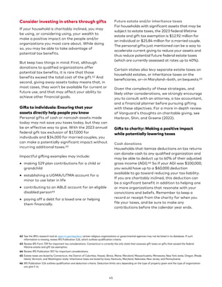Consider investing in others through gifts
If your household is charitably inclined, you may
be using, or considering using, your wealth to
make a positive impact on the people and/or
organizations you most care about. While doing
so, you may be able to take advantage of
potential tax benefits.
But keep two things in mind: First, although
donations to qualified organizations offer
potential tax benefits, it is rare that those
benefits exceed the total cost of the gift.42 And
second, giving away assets today means that, in
most cases, they won’t be available for current or
future use, and that may affect your ability to
achieve other financial goals.
Gifts to individuals: Ensuring that your
assets directly help people you know
Personal gifts of cash or noncash assets made
today may not save you taxes today, but they can
be an effective way to give. With the 2023 annual
federal gift tax exclusion of $17,000 for
individuals and $34,000 for married couples, you
can make a potentially significant impact without
incurring additional taxes.43
Impactful gifting examples may include:
• making 529 plan contributions for a child or
grandchild
• establishing a UGMA/UTMA account for a
minor to use later in life
• contributing to an ABLE account for an eligible
disabled person44
• paying off a debt for a loved one or helping
them financially.
42 See the IRS’s research tool at apps.irs.gov/app/eos; certain religious organizations or governmental agencies may not be listed in its database. If such
information is missing, review IRS Publication 526, which outlines qualification criteria.
43 Review IRS Form 709 for important tax considerations. Connecticut is currently the only state that assesses gift taxes on gifts that exceed the federal
lifetime estate and gift tax exemption.
44 Review IRS Publication 907 for important considerations.
45 Estate taxes are levied by Connecticut, the District of Columbia, Hawaii, Illinois, Maine, Maryland, Massachusetts, Minnesota, New York state, Oregon, Rhode
Island, Vermont, and Washington state. Inheritance taxes are levied by Iowa, Kentucky, Maryland, Nebraska, New Jersey, and Pennsylvania.
46 IRS Publication 526 outlines qualification and deduction criteria. Deduction limits vary depending on the type of property given and the type of organization
you give it to.
Future estate and/or inheritance taxes
For households with significant assets that may be
subject to estate taxes, the 2023 federal lifetime
estate and gift tax exemption is $12.92 million for
an individual or $25.84 million for a married couple.
The personal gifts just mentioned can be a way to
accelerate current giving to reduce your assets and
thus reduce potential future federal estate taxes
(which are currently assessed at rates up to 40%).
Certain states also levy separate estate taxes on
household estates, or inheritance taxes on the
beneficiaries, or—in Maryland—both, on bequests.45
Given the complexity of these strategies, and
likely other considerations, we strongly encourage
you to consult with an attorney, a tax accountant,
and a financial planner before pursuing gifting
with these objectives. For a more in-depth review
of Vanguard's thoughts on charitable giving, see
Harbron, Shin, and Greene (2022).
Gifts to charity: Making a positive impact
while potentially lowering taxes
Cash donations
Households that itemize deductions on tax returns
can donate cash to any qualified organization and
may be able to deduct up to 60% of their adjusted
gross income (AGI).46 So if your AGI was $100,000,
you would have up to a $60,000 deduction
available to go toward reducing your tax liability.
If you are charitably inclined, this deduction can
be a significant benefit in addition to helping one
or more organizations that resonate with your
convictions and beliefs. Remember to keep a
record or receipt from the charity for when you
file your taxes, and be sure to make any
contributions before the calendar year ends.
45
 