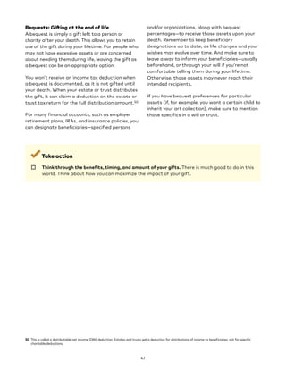 Bequests: Gifting at the end of life
A bequest is simply a gift left to a person or
charity after your death. This allows you to retain
use of the gift during your lifetime. For people who
may not have excessive assets or are concerned
about needing them during life, leaving the gift as
a bequest can be an appropriate option.
You won’t receive an income tax deduction when
a bequest is documented, as it is not gifted until
your death. When your estate or trust distributes
the gift, it can claim a deduction on the estate or
trust tax return for the full distribution amount.50
For many financial accounts, such as employer
retirement plans, IRAs, and insurance policies, you
can designate beneficiaries—specified persons
50 This is called a distributable net income (DNI) deduction. Estates and trusts get a deduction for distributions of income to beneficiaries, not for specific
charitable deductions.
and/or organizations, along with bequest
percentages—to receive those assets upon your
death. Remember to keep beneficiary
designations up to date, as life changes and your
wishes may evolve over time. And make sure to
leave a way to inform your beneficiaries—usually
beforehand, or through your will if you’re not
comfortable telling them during your lifetime.
Otherwise, those assets may never reach their
intended recipients.
If you have bequest preferences for particular
assets (if, for example, you want a certain child to
inherit your art collection), make sure to mention
those specifics in a will or trust.
Take action
☐ 
Think through the benefits, timing, and amount of your gifts. There is much good to do in this
world. Think about how you can maximize the impact of your gift.
47
 