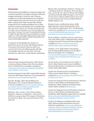 Conclusion
Achieving financial wellness is important given the
numerous benefits it provides. Having an effective
budget and being in control of your finances
enables you to take advantage of your employer
match opportunity, pay the minimum on all your
debt, and pay down high-interest debt. Being
prepared for the unexpected allows you to take
comfort knowing that despite the curveballs that
life may have in store, your family and loved ones
are taken care of thanks to your having adequate
emergency savings, insurance, and legal documents
in place. Finally, making progress toward your goals
allows you to build wealth, realize those goals, and
more comfortably enjoy life.
A majority of households say money is a
significant source of stress. We believe that by
focusing on the actions that are within our
control, this financial wellness guide will help
households improve not only their financial
situation but also their overall holistic well-being.
References
American Psychological Association, 2022. Stress
in America: Money, Inflation, War Pile on to Nation
Stuck in COVID-19 Survival Mode; available at
www.apa.org/news/press/releases/stress/2022/
march-2022-survival-mode.
Ascensus Savings Trends, 2022. Inside Health Savings
Accounts: HSA Assets Continue to Grow; available at
pulse.ascensus.com/healthsavings.html.
Bearden, Bridget, 2022. Retiree Reflections.
Washington, D.C.: Employee Benefit Research
Institute; available at www.ebri.org/docs/default-
source/ebri-issue-brief/ebri_ib_561_retrefl-
16june22.pdf?sfvrsn=347a382f_8.
Beshears, John, James J. Choi, David Laibson,
Brigitte C. Madrian, and William L. Skimmyhorn,
2022. Borrowing to Save? The Impact of Automatic
Enrollment on Debt. The Journal of Finance 77(1):
403–447.
Bhutta, Neil, Jesse Bricker, Andrew C. Chang, Lisa
J. Dettling, Sarena F. Goodman, Alice Henriques
Volz, Joanne W. Hsu, Kevin B. Moore, Sarah Reber,
and Richard Windle, 2020. Changes in U.S. Family
Finances From 2016 to 2019: Evidence From the
Survey of Consumer Finances. Federal Reserve
Bulletin 106(5): 1–42.
Broady, Kristen, and Brad Hershbein, 2020.
Major Decisions: What Graduates Earn Over
Their Lifetimes. Washington, D.C.: The Brookings
Institution; available at www.brookings.edu/blog/
up-front/2020/10/08/major-decisions-what-
graduates-earn-over-their-lifetimes/.
Burke, Kathleen, Jonathan Lanning, Jesse Leary,
and Jialan Wang, 2014. CFPB Data Point: Payday
Lending. Consumer Financial Protection Bureau;
available at files.consumerfinance.gov/f/
201403_cfpb_report_payday-lending.pdf.
Cantalin, Jim R., 2022. What Is the Average
Cost of Hospital Bills Following a Car Accident?
Brown  Crouppen, P.C.; available at
www.brownandcrouppen.com/blog/what-is-the-
average-cost-of-hospital-bills-following-a-car-
accident/.
Carrell, Scott, and Jonathan Zinman, 2014. In
Harm’s Way? Payday Loan Access and Military
Personnel Performance. The Review of Financial
Studies 27(9): 2805–2840.
Centers for Disease Control and Prevention,
2022a. Family Health History: The Basics;
available at www.cdc.gov/genomics/famhistory/
famhist_basics.htm.
Centers for Disease Control and Prevention, National
Center on Birth Defects and Developmental
Disabilities, 2022b. Disability and Health Data
System data; available at dhds.cdc.gov.
Centers for Disease Control and Prevention, National
Center on Birth Defects and Developmental
Disabilities, 2020. Disability Impacts All of Us; available
at www.cdc.gov/ncbddd/disabilityandhealth/
infographic-disability-impacts-all.html.
Centers for Medicare and Medicaid Services,
2021. National Health Expenditure Accounts
Historical; available at www.cms.gov/Research-
Statistics-Data-and-Systems/Statistics-Trends-
and-Reports/NationalHealthExpendData/
NationalHealthAccountsHistorical.
48
 