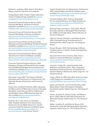 Clements, Jonathan, 2016. How to Think About
Money. Jonathan Clements LLC, page 81.
College Board, 2022. Trends in Higher Education:
Trends in College Pricing; available at research.
collegeboard.org/trends/college-pricing.
Consumer Financial Protection Bureau, 2015.
Financial Well-Being: The Goal of Financial
Education; available at files.consumerfinance.gov/
f/201501_cfpb_report_financial-well-being.pdf.
Consumer Financial Protection Bureau, 2017.
Financial Well-Being in America; available at
files.consumerfinance.gov/f/documents/
201709_cfpb_financial-well-being-in-America.pdf.
Consumer Financial Protection Bureau, 2018.
Pathways to Financial Well-Being: The Role of Financial
Capability; available at files.consumerfinance.gov/f/
documents/bcfp_financial-well-being_pathways-role-
financial-capability_research-brief.pdf.
Consumer Financial Protection Bureau, 2021.
The Consumer Credit Card Market; available
at files.consumerfinance.gov/f/documents/
cfpb_consumer-credit-card-market-report_2021.pdf.
Consumer Financial Protection Bureau, 2022.
Emergency Savings and Financial Security: Insights
from the Making Ends Meet Survey and Consumer
Credit Panel; available at files.consumerfinance.gov/f/
documents/cfpb_mem_emergency-savings-financial-
security_report_2022-3.pdf.
Demyanyk, Yuliya, 2017. The Impact of Missed
Payments and Foreclosures on Credit Scores. The
Quarterly Review of Economics and Finance 64:
108–119.
Dushi, Irena, and Brad Trenkamp, 2021. Improving
the Measurement of Retirement Income of the Aged
Population. Social Security Office of Retirement
and Disability Policy, ORES Working Paper No.
116; available at www.ssa.gov/policy/docs/
workingpapers/wp116.html.
Erickson, W., C. Lee, and S. von Schrader,
2022. Disability Statistics From the American
Community Survey (ACS). Ithaca, N.Y.: Cornell
University Yang-Tan Institute; available by going
to www.disabilitystatistics.org/reports/
acs.cfm?statistic=1 and clicking Search.
Federal Student Aid, U.S. Department of Education,
2022. Interest Rates and Fees for Student Loans;
available at studentaid.gov/understand-aid/types/
loans/interest-rates#older-rates.
Financial Engines, 2015. American Employees:
Are You Leaving Money on the Table? Available at
financialengines.wordpress.com/2015/05/12/
employer_match_results/.
Ganong, Peter, and Pascal J. Noel, 2022. Why Do
Borrowers Default on Mortgages? Working Paper
No. 27585. Cambridge, Mass.: National Bureau of
Economic Research.
Harbron, Garrett, Alisa Shin, and Ashley Greene,
2022. Charitable Giving: Three Elements of a
Successful Plan. Valley Forge, Pa.: The Vanguard
Group.
Housel, Morgan, 2020. The Psychology of Money:
Timeless Lessons on Wealth, Greed, and Happiness.
Harriman House.
Insurance Information Institute, 2021. Facts +
Statistics: Uninsured Motorists; available at
www.iii.org/fact-statistic/facts-statistics-
uninsured-motorists.
Jaconetti, Colleen M., Jonathan Kahler, Kelly
McShane, and Nathan Zahm, 2021. Vanguard’s
Roadmap to Financial Security: A Framework for
Decision-Making in Retirement. Valley Forge, Pa.: The
Vanguard Group.
Jones, Jeffrey M., 2021. How Many Americans Have
a Will? Gallup.com; available at news.gallup.com/
poll/351500/how-many-americans-have-will.aspx.
Kahler, Jonathan R., and Thomas Paradise, 2019.
Break Glass in Case of Emergency: Managing
Household Liquidity. Valley Forge, Pa.: The Vanguard
Group.
Kahler, Jonathan R., Andrew Clarke, and Maria A.
Bruno, 2020. HSAs: An Off-Label Prescription for
Retirement Saving. Valley Forge, Pa.: The Vanguard
Group.
Kahler, Jonathan R., and Maria A. Bruno, 2021.
Tackling the Tuition Bill: Managing Higher Education
Expenses. Valley Forge, Pa.: The Vanguard Group.
49
 