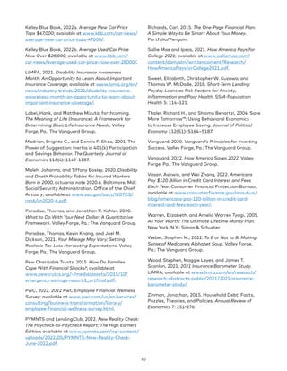Kelley Blue Book, 2022a. Average New Car Price
Tops $47,000; available at www.kbb.com/car-news/
average-new-car-price-tops-47000/.
Kelley Blue Book, 2022b. Average Used Car Price
Now Over $28,000; available at www.kbb.com/
car-news/average-used-car-price-now-over-28000/.
LIMRA, 2021. Disability Insurance Awareness
Month: An Opportunity to Learn About Important
Insurance Coverage; available at www.loma.org/en/
news/industry-trends/2021/disability-insurance-
awareness-month-an-opportunity-to-learn-about-
important-insurance-coverage/.
Lobel, Hank, and Matthew Mizuta, forthcoming.
The Meaning of Life (Insurance): A Framework for
Determining Basic Life Insurance Needs. Valley
Forge, Pa.: The Vanguard Group.
Madrian, Brigitte C., and Dennis F. Shea, 2001. The
Power of Suggestion: Inertia in 401(k) Participation
and Savings Behavior. The Quarterly Journal of
Economics 116(4): 1149–1187.
Maleh, Johanna, and Tiffany Bosley, 2020. Disability
and Death Probability Tables for Insured Workers
Born in 2000, actuarial note 2020.6. Baltimore, Md.:
Social Security Administration, Office of the Chief
Actuary; available at www.ssa.gov/oact/NOTES/
ran6/an2020-6.pdf.
Paradise, Thomas, and Jonathan R. Kahler, 2020.
What to Do With Your Next Dollar: A Quantitative
Framework. Valley Forge, Pa.: The Vanguard Group.
Paradise, Thomas, Kevin Khang, and Joel M.
Dickson, 2021. Your Mileage May Vary: Setting
Realistic Tax-Loss Harvesting Expectations. Valley
Forge, Pa.: The Vanguard Group.
Pew Charitable Trusts, 2015. How Do Families
Cope With Financial Shocks?; available at
www.pewtrusts.org/~/media/assets/2015/10/
emergency-savings-report-1_artfinal.pdf.
PwC, 2022. 2022 PwC Employee Financial Wellness
Survey; available at www.pwc.com/us/en/services/
consulting/business-transformation/library/
employee-financial-wellness-survey.html.
PYMNTS and LendingClub, 2022. New Reality Check:
The Paycheck-to-Paycheck Report: The High Earners
Edition; available at www.pymnts.com/wp-content/
uploads/2022/05/PYMNTS-New-Reality-Check-
June-2022.pdf.
Richards, Carl, 2015. The One-Page Financial Plan:
A Simple Way to Be Smart About Your Money.
Portfolio/Penguin.
Sallie Mae and Ipsos, 2021. How America Pays for
College 2021; available at www.salliemae.com/
content/dam/slm/writtencontent/Research/
HowAmericaPaysforCollege2021.pdf.
Sweet, Elizabeth, Christopher W. Kuzawa, and
Thomas W. McDade, 2018. Short-Term Lending:
Payday Loans as Risk Factors for Anxiety,
Inflammation and Poor Health. SSM-Population
Health 5: 114–121.
Thaler, Richard H., and Shlomo Benartzi, 2004. Save
More Tomorrow™: Using Behavioral Economics
to Increase Employee Saving. Journal of Political
Economy 112(S1): S164–S187.
Vanguard, 2020. Vanguard’s Principles for Investing
Success. Valley Forge, Pa.: The Vanguard Group.
Vanguard, 2022. How America Saves 2022. Valley
Forge, Pa.: The Vanguard Group.
Vasan, Ashwin, and Wei Zhang, 2022. Americans
Pay $120 Billion in Credit Card Interest and Fees
Each Year. Consumer Financial Protection Bureau;
available at www.consumerfinance.gov/about-us/
blog/americans-pay-120-billion-in-credit-card-
interest-and-fees-each-year/.
Warren, Elizabeth, and Amelia Warren Tyagi, 2005.
All Your Worth: The Ultimate Lifetime Money Plan.
New York, N.Y.: Simon  Schuster.
Weber, Stephen M., 2022. To B or Not to B: Making
Sense of Medicare’s Alphabet Soup. Valley Forge,
Pa.: The Vanguard Group.
Wood, Stephen, Maggie Leyes, and James T.
Scanlon, 2021. 2021 Insurance Barometer Study.
LIMRA; available at www.limra.com/en/research/
research-abstracts-public/2021/2021-insurance-
barometer-study/.
Zinman, Jonathan, 2015. Household Debt: Facts,
Puzzles, Theories, and Policies. Annual Review of
Economics 7: 251–276.
50
 