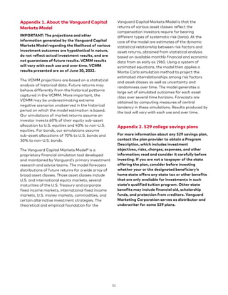 Appendix 1. About the Vanguard Capital
Markets Model
IMPORTANT: The projections and other
information generated by the Vanguard Capital
Markets Model regarding the likelihood of various
investment outcomes are hypothetical in nature,
do not reflect actual investment results, and are
not guarantees of future results. VCMM results
will vary with each use and over time. VCMM
results presented are as of June 30, 2022.
The VCMM projections are based on a statistical
analysis of historical data. Future returns may
behave differently from the historical patterns
captured in the VCMM. More important, the
VCMM may be underestimating extreme
negative scenarios unobserved in the historical
period on which the model estimation is based.
Our simulations of market returns assume an
investor invests 60% of their equity sub-asset
allocation to U.S. equities and 40% to non-U.S.
equities. For bonds, our simulations assume
sub-asset allocations of 70% to U.S. bonds and
30% to non-U.S. bonds.
The Vanguard Capital Markets Model® is a
proprietary financial simulation tool developed
and maintained by Vanguard’s primary investment
research and advice teams. The model forecasts
distributions of future returns for a wide array of
broad asset classes. Those asset classes include
U.S. and international equity markets, several
maturities of the U.S. Treasury and corporate
fixed income markets, international fixed income
markets, U.S. money markets, commodities, and
certain alternative investment strategies. The
theoretical and empirical foundation for the
Vanguard Capital Markets Model is that the
returns of various asset classes reflect the
compensation investors require for bearing
different types of systematic risk (beta). At the
core of the model are estimates of the dynamic
statistical relationship between risk factors and
asset returns, obtained from statistical analysis
based on available monthly financial and economic
data from as early as 1960. Using a system of
estimated equations, the model then applies a
Monte Carlo simulation method to project the
estimated interrelationships among risk factors
and asset classes as well as uncertainty and
randomness over time. The model generates a
large set of simulated outcomes for each asset
class over several time horizons. Forecasts are
obtained by computing measures of central
tendency in these simulations. Results produced by
the tool will vary with each use and over time.
Appendix 2. 529 college savings plans
For more information about any 529 savings plan,
contact the plan provider to obtain a Program
Description, which includes investment
objectives, risks, charges, expenses, and other
information; read and consider it carefully before
investing. If you are not a taxpayer of the state
offering the plan, consider before investing
whether your or the designated beneficiary’s
home state offers any state tax or other benefits
that are only available for investments in such
state’s qualified tuition program. Other state
benefits may include financial aid, scholarship
funds, and protection from creditors. Vanguard
Marketing Corporation serves as distributor and
underwriter for some 529 plans.
51
 