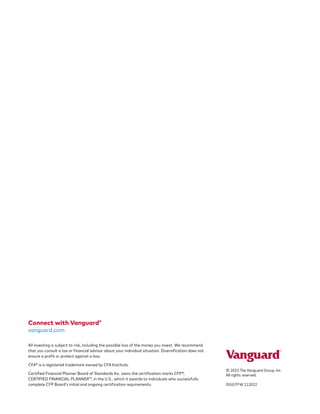 Connect with Vanguard®
vanguard.com
All investing is subject to risk, including the possible loss of the money you invest. We recommend
that you consult a tax or financial advisor about your individual situation. Diversification does not
ensure a profit or protect against a loss.
CFA® is a registered trademark owned by CFA Institute.
Certified Financial Planner Board of Standards Inc. owns the certification marks CFP®,
CERTIFIED FINANCIAL PLANNER™, in the U.S., which it awards to individuals who successfully
complete CFP Board’s initial and ongoing certification requirements.
© 2022 The Vanguard Group, Inc.
All rights reserved.
ISGGTFW 112022
 