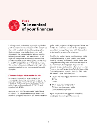 7
		 Step 1
		 
Take control
of your finances
Knowing where your money is going is key for the
path toward financial wellness. For this reason, we
start with how to think about budgeting. While
first mentioned here, budgeting is a key tool
throughout the framework and is important for
enabling goal success. Then we can start to put
together a sequence of actions to help improve
your financial situation. Although households may
be at different points in their financial journeys,
this section helps you identify common, high-value
opportunities to improve your personal financial
situation.
Create a budget that works for you
Recent research shows that over 60% of
American households live paycheck to paycheck,
indicating that households may have difficulty
achieving their financial goals (PYMNTS and
LendingClub, 2022).
A budget is a “tool for awareness,” as Richards
(2015) puts it. People need to know where their
money is going and make sure it is in line with their
goals. Some people like budgeting; some don’t. No
matter the sentiment toward it, the way people
spend their money should align with their goals in
order to achieve successful outcomes.
An effective budget is one your household sticks
to while being able to save toward your goals.
Start by focusing on meeting current needs and
using the remaining amount across the topics in
our framework. Some people may have the
capacity to save today, while others may need to
focus on controlling spending. To help households
find the budgeting strategy that fits their style,
we present these two questions:
1. Do you like tracking your expenses constantly?
☐ Yes
☐ No
2. What is your current priority?
☐ Start putting money aside
☐ Increase savings rate
Figure 2 lays out four suggested budgeting
strategies, depending on the answers.
 