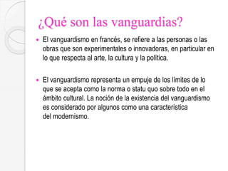 ¿Qué son las vanguardias?
 El vanguardismo en francés, se refiere a las personas o las
obras que son experimentales o innovadoras, en particular en
lo que respecta al arte, la cultura y la política.
 El vanguardismo representa un empuje de los límites de lo
que se acepta como la norma o statu quo sobre todo en el
ámbito cultural. La noción de la existencia del vanguardismo
es considerado por algunos como una característica
del modernismo.
 