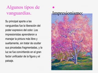 Algunos tipos de
vanguardias.
Su principal aporte a las
vanguardias fue la liberación del
poder expresivo del color. Los
impresionistas aprendieron a
manejar la pintura más libre y
sueltamente, sin tratar de ocultar
sus pinceladas fragmentadas, y la
luz se fue convirtiendo en el gran
factor unificador de la figura y el
paisaje.

Impresionismo:
 