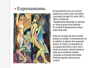 El expresionismo fue una corriente
pictórica que nació como movimiento
a principios del siglo XX, entre 1905 y
1925, en Alemania.
Paralelamente desarrolló su actividad
en Viena el grupo de la Sucesión.
En los1920 el expresionismo influyó
sobre otras artes.
 Expresionismo.
Entre los principios de esta corriente
artística se señalan: la reconstrucción de
la realidad, la relación de la expresión
literaria, la música y la expresión de
la angustia del mundo y de la vida a
través de novelas y dramas donde se
habla de las limitantes sociales
impuestas a la libertad del hombre.
Pretende expresar fobias del ser
humano.
 