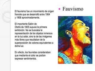 El fauvismo fue un movimiento de origen
francés que se desarrolló entre 1904
y 1908 aproximadamente.
El importante Salón de
Otoño de 1905 supuso la primera
exhibición. No se buscaba la
representación de los objetos inmersos
en la luz solar, sino la de las imágenes
más libres que resultaban de la
superposición de colores equivalentes a
dicha luz.
En efecto, los fauvistas consideraban
que mediante el color se podían
expresar sentimientos.
 Fauvismo
 