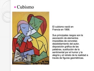 El cubismo nació en
Francia en 1906.
Sus principales rasgos son la
asociación de elementos
imposibles de concretar,
desdoblamiento del autor,
disposición gráfica de las
palabras, sustitución de lo
sentimental por el humor y la
alegría y el retrato de la realidad a
través de figuras geométricas.
 Cubismo
 