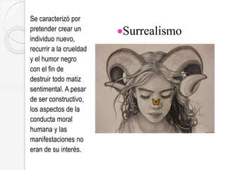 Surrealismo
Se caracterizó por
pretender crear un
individuo nuevo,
recurrir a la crueldad
y el humor negro
con el fin de
destruir todo matiz
sentimental. A pesar
de ser constructivo,
los aspectos de la
conducta moral
humana y las
manifestaciones no
eran de su interés.
 
