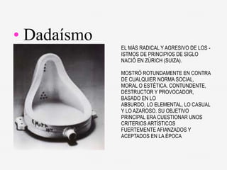 EL MÁS RADICAL Y AGRESIVO DE LOS -
ISTMOS DE PRINCIPIOS DE SIGLO
NACIÓ EN ZÜRICH (SUIZA).
MOSTRÓ ROTUNDAMENTE EN CONTRA
DE CUALQUIER NORMA SOCIAL,
MORAL O ESTÉTICA. CONTUNDENTE,
DESTRUCTOR Y PROVOCADOR,
BASADO EN LO
ABSURDO, LO ELEMENTAL, LO CASUAL
Y LO AZAROSO. SU OBJETIVO
PRINCIPAL ERA CUESTIONAR UNOS
CRITERIOS ARTÍSTICOS
FUERTEMENTE AFIANZADOS Y
ACEPTADOS EN LA ÉPOCA
• Dadaísmo
 