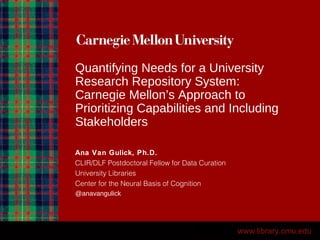 Quantifying Needs for a University
Research Repository System:
Carnegie Mellon’s Approach to
Prioritizing Capabilities and Including
Stakeholders
Ana Van Gulick, Ph.D.
CLIR/DLF Postdoctoral Fellow for Data Curation
University Libraries
Center for the Neural Basis of Cognition
@anavangulick
www.library.cmu.edu
 