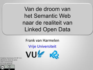 Creative Commons CC BY 3.0:
allowed to share & remix
(also commercial)
but must attribute
Frank van Harmelen
Vrije Universiteit
Van de droom van
het Semantic Web
naar de realiteit van
Linked Open Data
 