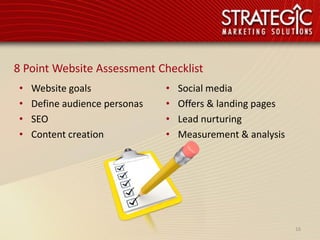 8 Point Website Assessment Checklist
 •   Website goals              •   Social media
 •   Define audience personas   •   Offers & landing pages
 •   SEO                        •   Lead nurturing
 •   Content creation           •   Measurement & analysis




                                                             16
 