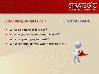 Establishing Website Goals                 Checklist Point #1

 •   What do you want it to say?
 •   How do you want to communicate it?
 •   Who are you trying to reach?
 •   What action(s) do you want them to take?




                                                                17
 