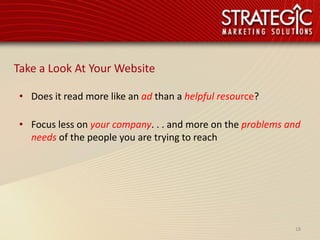 Take a Look At Your Website

 • Does it read more like an ad than a helpful resource?

 • Focus less on your company. . . and more on the problems and
   needs of the people you are trying to reach




                                                             18
 