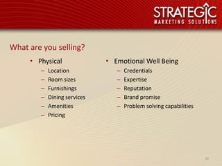 What are you selling?
     • Physical               • Emotional Well Being
        –   Location             –   Credentials
        –   Room sizes           –   Expertise
        –   Furnishings          –   Reputation
        –   Dining services      –   Brand promise
        –   Amenities            –   Problem solving capabilities
        –   Pricing




                                                                    19
 
