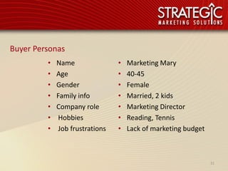 Buyer Personas
         •   Name                •   Marketing Mary
         •   Age                 •   40-45
         •   Gender              •   Female
         •   Family info         •   Married, 2 kids
         •   Company role        •   Marketing Director
         •    Hobbies            •   Reading, Tennis
         •    Job frustrations   •   Lack of marketing budget



                                                                21
 