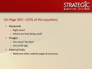 On-Page SEO—(25% of the equation)
• Keywords
   – Right ones?
   – Where are they being used?
• Images
   – Too many? Too few?
   – Use of Alt tags
• Internal links
   – Reference other website pages & resources



                                                 25
 