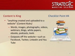 Content Is King                             Checklist Point #4
 • “anything created and uploaded to a
   website” (Content Rules)
    – Words, images, photographs, videos,
      webinars, blogs, white papers,
      ebooks, podcasts, tools
    – Outposts off the website—such as
      Facebook, Twitter, Linkedin and You
      Tube



                                                                 27
 