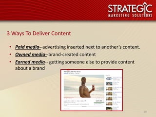3 Ways To Deliver Content

 • Paid media--advertising inserted next to another’s content.
 • Owned media--brand-created content
 • Earned media-- getting someone else to provide content
   about a brand




                                                                 28
 