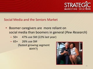 Social Media and the Seniors Market

 • Boomer caregivers are more reliant on
   social media than boomers in general (Pew Research)
    – 50+       47% use SM (22% last year)
    – 65+       26% use SM
            (fastest growing segment
                      WHY?)




                                                     42
 