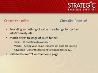 Create the offer                               Checklist Point #6

 • Providing something of value in exchange for contact
   info/interest/sale
 • Match offers to stage of sales funnel
    – Initial—10 questions to consider…
    – Middle—Selling your home resource kit, prize for touring
    – Advanced—2 months free rent for signed leases by…
 • Initiated from CTA on the home page



                                                                    44
 