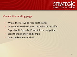 Create the landing page

 •   Where they arrive to request the offer
 •   Must convince the user on the value of the offer
 •   Page should “go naked” (no links or navigation)
 •   Keep the form short and simple
 •   Don’t make the user think




                                                        46
 