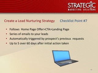 Create a Lead Nurturing Strategy          Checklist Point #7

 •   Follows Home Page Offer>CTA>Landing Page
 •   Series of emails to your leads
 •   Automatically triggered by prospect’s previous requests
 •   Up to 5 over 60 days after initial action taken




                                                               48
 
