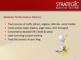 Website Performance Metrics

•   Track sources of traffic (direct, organic, referrals, social media)
•   Initial actions taken (Opens, page views, click throughs)
•   Converted to desired CTA ( leads & sales)
•   Lead nurturing success tracking
•   Track the success of your blog




                                                                      52
 