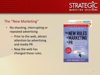 The “New Marketing”
• No shouting, interrupting or
  repeated advertising
   – Prior to the web, attract
     attention by advertising
     and media PR
   – Now the web has
     changed these rules.




                                 6
 