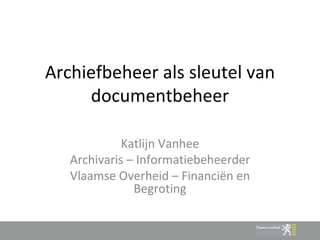 Archiefbeheer als sleutel van documentbeheer Katlijn Vanhee Archivaris – Informatiebeheerder Vlaamse Overheid – Financiën en Begroting 