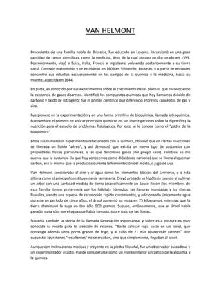 VAN HELMONT

Procedente de una familia noble de Bruselas, fue educado en Lovaina. Incursionó en una gran
cantidad de ramas científicas, como la medicina, área de la cual obtuvo un doctorado en 1599.
Posteriormente, viajó a Suiza, Italia, Francia e Inglaterra, volviendo posteriormente a su tierra
natal. Contrajo matrimonio y se estableció en 1609 en Vilvoorde, Bruselas, y a partir de entonces
concentró sus estudios exclusivamente en los campos de la química y la medicina, hasta su
muerte, acaecida en 1644.

En parte, es conocido por sus experimentos sobre el crecimiento de las plantas, que reconocieron
la existencia de gases discretos. Identificó los compuestos químicos que hoy llamamos dióxido de
carbono y óxido de nitrógeno; fue el primer científico que diferenció entre los conceptos de gas y
aire.

Fue pionero en la experimentación y en una forma primitiva de bioquímica, llamada iatroquímica.
Fue también el primero en aplicar principios químicos en sus investigaciones sobre la digestión y la
nutrición para el estudio de problemas fisiológicos. Por esto se le conoce como el "padre de la
bioquímica".

Entre sus numerosos experimentos relacionados con la química, observó que en ciertas reacciones
se liberaba un fluido "aéreo", y así demostró que existía un nuevo tipo de sustancias con
propiedades físicas particulares, a las que denominó gases (del griego kaos). También se dio
cuenta que la sustancia (lo que hoy conocemos como dióxido de carbono) que se libera al quemar
carbón, era la misma que la producida durante la fermentación del mosto, o jugo de uva.

Van Helmont consideraba al aire y al agua como los elementos básicos del Universo, y a ésta
última como el principal constituyente de la materia. Creyó probada su hipótesis cuando al cultivar
un árbol con una cantidad medida de tierra (específicamente un Sauce llorón (los miembros de
esta familia tienen preferencia por los hábitats húmedos, las llanuras inundadas y las riberas
fluviales, siendo una especie de reconocido rápido crecimiento), y adicionando únicamente agua
durante un período de cinco años, el árbol aumentó su masa en 75 kilogramos, mientras que la
tierra disminuyó la suya en tan sólo 500 gramos. Supuso, erróneamente, que el árbol había
ganado masa sólo por el agua que había tomado, sobre todo de las lluvias.

Sostenía también la teoría de la llamada Generación espontánea, y sobre esta postura es muy
conocida su receta para la creación de ratones: "Basta colocar ropa sucia en un tonel, que
contenga además unos pocos granos de trigo, y al cabo de 21 días aparecerán ratones". Por
supuesto, los ratones "resultantes" no se creaban, sino que simplemente, llegaban al tonel.

Aunque con inclinaciones místicas y creyente en la piedra filosofal, fue un observador cuidadoso y
un experimentador exacto. Puede considerarse como un representante sincrético de la alquimia y
la química.
 