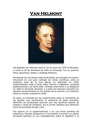 Van Helmont




Jan Baptiste van Helmont nació el 12 de enero de 1579 en Bruselas,
y murió el 25 de diciembre de 1644 en Vilvoorde. Fue un químico,
físico, alquimista, médico, y fisiólogo flamenco.

Procedente de una familia noble de Bruselas, fue educado en Lovaina.
Incursionó en una gran cantidad de ramas científicas, como la
medicina, área de la cual obtuvo un doctorado en 1599.
Posteriormente, viajó a Suiza, Italia, Francia e Inglaterra, volviendo
posteriormente a su tierra natal. Contrajo matrimonio y se estableció
en 1609 en Vilvoorde, Bruselas, y a partir de entonces concentró sus
estudios exclusivamente en los campos de la química y la medicina,
hasta su muerte, acaecida en 1644.

En parte, es conocido por sus experimentos sobre el crecimiento de
las plantas, que reconocieron la existencia de gases discretos.
Identificó los compuestos químicos que hoy llamamos dióxido de
carbono y óxido de nitrógeno; fue el primer científico que diferenció
entre los conceptos de gas y aire.

Fue pionero en la experimentación y en una forma primitiva de
bioquímica, llamada iatroquímica. Fue también el primero en aplicar
principios químicos en sus investigaciones sobre la digestión y la
 