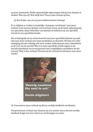 op	
  jouw	
  doelmarkt.	
  Welke	
  opmerkelijke	
  oplossingen	
  heb	
  jij	
  jouw	
  klanten	
  te	
  
bieden?	
  Wie	
  zijn	
  zij?	
  Wat	
  drijft	
  hen?	
  Focus	
  jouw	
  verhaal	
  op	
  hen.	
  	
  
	
  
      2) Ben	
  helder	
  aan	
  wie	
  jij	
  jouw	
  heldenverhaal	
  verkoopt	
  	
  
             	
  
Er	
  is	
  rijkdom	
  te	
  vinden	
  in	
  duidelijke	
  ‘stammen	
  van	
  klanten’	
  voor	
  jouw	
  
verhaal.	
  Veel	
  mensen	
  denken	
  veel	
  te	
  breed.	
  Focus	
  op	
  de	
  beste	
  oplossing	
  zijn	
  
om	
  specifieke	
  diepe	
  behoeften	
  van	
  klanten	
  te	
  bedienen	
  op	
  een	
  specifiek	
  
terrein	
  in	
  een	
  specifieke	
  locatie.	
  
	
  
Het	
  is	
  belangrijk	
  om	
  te	
  weten	
  hoeveel	
  van	
  jouw	
  specifieke	
  klanten	
  op	
  zoek	
  
zijn	
  naar	
  jouw	
  verhaal	
  over	
  jouw	
  produkten	
  en	
  diensten.	
  Dit	
  kan	
  een	
  echte	
  
uitdaging	
  zijn	
  om	
  volledig	
  zelf	
  uit	
  te	
  vinden.	
  Zoek	
  daarom	
  naar	
  rolmodellen	
  
in	
  de	
  rest	
  van	
  de	
  wereld.	
  Wie	
  is	
  in	
  jouw	
  specifieke	
  markt	
  ergens	
  in	
  de	
  
wereld	
  ontzettend	
  succesvol	
  geweest	
  met	
  vergelijkbare	
  produkten	
  als	
  die	
  
van	
  jou?	
  Wat	
  is	
  hun	
  verhaal?	
  Hoe	
  kun	
  jij	
  dit	
  verhaal	
  herschrijven	
  voor	
  jouw	
  
markt?	
  
	
  




	
  	
  	
  	
  	
  	
  	
  	
  	
  	
  	
  	
  	
  	
  	
  	
  	
  	
  	
  	
  	
  	
  	
  	
  	
   	
  
	
  
3)	
  	
  Concentreer	
  jouw	
  verhaal	
  op	
  direct,	
  eerlijke	
  feedback	
  van	
  klanten	
  
	
  
Verspreid	
  jouw	
  verhaal	
  naar	
  klanten	
  op	
  zo’n	
  manier	
  dat	
  je	
  directe	
  eerlijke	
  
feedback	
  krijgt	
  over	
  hun	
  interesse,	
  beslissingen	
  en	
  acties.	
  	
  
	
  
 