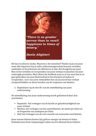  	
  	
  	
  	
  	
  	
  	
  	
  	
  	
  	
  	
  	
  	
  	
  	
  	
  	
  	
  	
  	
  	
  	
  	
  	
  	
  	
   	
  
	
  
Dit	
  kan	
  via	
  diverse	
  media.	
  Waarom	
  is	
  dit	
  essentieel?	
  Omdat	
  zij	
  jou	
  en	
  jouw	
  
team	
  elke	
  dag	
  leren	
  hoe	
  je	
  jullie	
  ondernemingsverhaal	
  kunnen	
  vertellen,	
  
aanbieden	
  en	
  herschrijven	
  om	
  effectiever	
  te	
  zijn.	
  Het	
  draagt	
  bij	
  aan	
  jouw	
  
flow	
  in	
  het	
  vertellen	
  en	
  verspreiden	
  van	
  jouw	
  verhaal	
  en	
  daarmee	
  tot	
  jouw	
  
verhoogde	
  prestaties.	
  Meet	
  alleen	
  die	
  feedback	
  waar	
  je	
  al	
  van	
  weet	
  hoe	
  je	
  ze	
  
gaat	
  gebruiken	
  om	
  jouw	
  klantverhaal	
  te	
  herschrijven	
  of	
  anders	
  te	
  
verspreiden.	
  	
  Leer	
  van	
  jouw	
  rolmodellen	
  hoe	
  zij	
  succesvol	
  hun	
  verhaal	
  
verspreid	
  hebben	
  en	
  direct	
  leerden	
  van	
  de	
  responses	
  van	
  klanten.	
  	
  
	
  
                       1. Kapitaliseer	
  op	
  de	
  drie	
  R’s	
  van	
  de	
  ontwikkeling	
  van	
  jouw	
  
                                               onderneming	
  
	
  
De	
  ontwikkeling	
  van	
  jouw	
  onderneming	
  wordt	
  gelimiteerd	
  door	
  drie	
  
activiteiten:	
  
	
  
                       • Reputatie:	
  	
  het	
  verhogen	
  van	
  de	
  kracht	
  en	
  geloofwaardigheid	
  van	
  
                                               jouw	
  verhaal.	
  
                       • Relaties:	
  het	
  verhogen	
  van	
  het	
  aantal	
  klanten,	
  de	
  omzet	
  per	
  klant	
  en	
  
                                               de	
  frequentie	
  van	
  aankopen	
  per	
  klant	
  
                       • Ruil:	
  het	
  verhogen	
  van	
  de	
  euro	
  waarde	
  van	
  transacties	
  met	
  klanten	
  
	
  
Jouw	
  nieuwe	
  klanten	
  kosten	
  tijd,	
  geld	
  en	
  energie	
  om	
  binnen	
  te	
  halen.	
  
Ondanks	
  jouw	
  beste	
  inspanningen	
  zullen	
  zij	
  niet	
  allemaal	
  bij	
  jou	
  blijven.	
  
 