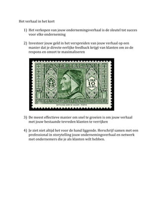 Het	
  verhaal	
  in	
  het	
  kort	
  	
  
	
  
                     1) Het	
  verkopen	
  van	
  jouw	
  ondernemingsverhaal	
  is	
  de	
  sleutel	
  tot	
  succes	
  
                          voor	
  elke	
  onderneming	
  
                     	
  
                     2) Investeer	
  jouw	
  geld	
  in	
  het	
  verspreiden	
  van	
  jouw	
  verhaal	
  op	
  een	
  
                          manier	
  dat	
  je	
  directe	
  eerlijke	
  feedback	
  krijgt	
  van	
  klanten	
  om	
  zo	
  de	
  
                          respons	
  en	
  omzet	
  te	
  maximaliseren	
  
	
  	
  	
  	
  	
  




	
  	
  	
  	
  	
  	
  	
  	
  	
  	
  	
  	
                                                                            	
  
	
  	
  	
  	
  	
  	
  	
  	
  	
  
                       3) De	
  meest	
  effectieve	
  manier	
  om	
  snel	
  te	
  groeien	
  is	
  om	
  jouw	
  verhaal	
  
                                                 met	
  jouw	
  bestaande	
  tevreden	
  klanten	
  te	
  verrijken	
  
	
  
                       4) Je	
  ziet	
  niet	
  altijd	
  het	
  voor	
  de	
  hand	
  liggende.	
  Herschrijf	
  samen	
  met	
  een	
  
                                                 professional	
  in	
  storytelling	
  jouw	
  ondernemingsverhaal	
  en	
  netwerk	
  
                                                 met	
  ondernemers	
  die	
  je	
  als	
  klanten	
  wilt	
  hebben.	
  
	
  
	
  
	
  
	
  
 