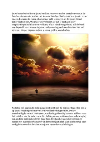 Jouw	
  beste	
  beleid	
  is	
  om	
  jouw	
  bankier	
  jouw	
  verhaal	
  te	
  vertellen	
  voor	
  je	
  de	
  
fase	
  bereikt	
  waarin	
  je	
  niet	
  zult	
  kunnen	
  betalen.	
  Het	
  laatste	
  wat	
  je	
  wilt	
  is	
  om	
  	
  
in	
  een	
  discussie	
  te	
  raken	
  of	
  om	
  meer	
  geld	
  te	
  vragen	
  op	
  dit	
  punt.	
  Dit	
  zal	
  
zeker	
  niet	
  helpen.	
  Wanneer	
  je	
  overkomt	
  als	
  dat	
  je	
  niet	
  aan	
  jouw	
  
verplichtingen	
  zult	
  kunnen	
  voldoen,	
  of	
  dat	
  niet	
  hebt	
  gedaan,	
  	
  zal	
  de	
  bank	
  
een	
  bepaald	
  vertrouwen	
  in	
  jouw	
  onderneming	
  verloren	
  hebben.	
  Het	
  zal	
  
zich	
  niet	
  dieper	
  ingraven	
  door	
  je	
  meer	
  geld	
  te	
  verschaffen.	
  
	
  




                                                                                                                                   	
  
	
  
	
  
Nadat	
  je	
  een	
  geplande	
  betaling	
  gemist	
  hebt	
  kan	
  de	
  bank	
  de	
  tegoeden	
  die	
  je	
  
op	
  jouw	
  rekeningen	
  hebt	
  van	
  jouw	
  onderneming	
  nemen.	
  Om	
  de	
  
verschuldigde	
  som	
  af	
  te	
  dekken.	
  Je	
  zult	
  dit	
  geld	
  nodig	
  kunnen	
  hebben	
  voor	
  
het	
  betalen	
  van	
  de	
  salarissen.	
  Het	
  belang	
  van	
  een	
  alternatieve	
  rekening	
  bij	
  
een	
  andere	
  bank	
  is	
  helder	
  in	
  deze	
  fase.	
  Het	
  kan	
  het	
  verschil	
  betekenen	
  
tussen	
  het	
  overleven	
  van	
  jouw	
  onderneming	
  of	
  haar	
  falen	
  wanneer	
  je	
  cash	
  
nodig	
  hebt	
  voor	
  het	
  betalen	
  van	
  jouw	
  lopende	
  verplichtingen.	
  
	
  
 