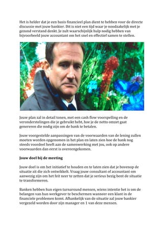 Het	
  is	
  helder	
  dat	
  je	
  een	
  basis	
  financieel	
  plan	
  dient	
  te	
  hebben	
  voor	
  de	
  directe	
  
discussie	
  met	
  jouw	
  bankier.	
  Dit	
  is	
  niet	
  een	
  tijd	
  waar	
  je	
  noodzakelijk	
  met	
  je	
  
gezond	
  verstand	
  denkt.	
  Je	
  zult	
  waarschijnlijk	
  hulp	
  nodig	
  hebben	
  van	
  
bijvoorbeeld	
  jouw	
  accountant	
  om	
  het	
  snel	
  en	
  effectief	
  samen	
  te	
  stellen.	
  	
  
	
  




                                                                                                                               	
  
	
  
Jouw	
  plan	
  zal	
  in	
  detail	
  tonen,	
  met	
  een	
  cash	
  flow	
  voorspelling	
  en	
  de	
  
veronderstelingen	
  die	
  je	
  gebruikt	
  hebt,	
  hoe	
  je	
  de	
  netto	
  omzet	
  gaat	
  
genereren	
  die	
  nodig	
  zijn	
  om	
  de	
  bank	
  te	
  betalen.	
  
	
  
Jouw	
  voorgestelde	
  aanpassingen	
  van	
  de	
  voorwaarden	
  van	
  de	
  lening	
  zullen	
  
moeten	
  worden	
  opgenomen	
  in	
  het	
  plan	
  en	
  laten	
  zien	
  hoe	
  de	
  bank	
  nog	
  
steeds	
  voordeel	
  heeft	
  aan	
  de	
  samenwerking	
  met	
  jou,	
  ook	
  op	
  andere	
  
voorwaarden	
  dan	
  eerst	
  is	
  overeengekomen.	
  
	
  
Jouw	
  doel	
  bij	
  de	
  meeting	
  	
  	
  
	
  
Jouw	
  doel	
  is	
  om	
  het	
  initiatief	
  te	
  houden	
  en	
  te	
  laten	
  zien	
  dat	
  je	
  bovenop	
  de	
  
situatie	
  zit	
  die	
  zich	
  ontwikkelt.	
  Vraag	
  jouw	
  consultant	
  of	
  accountant	
  om	
  
aanwezig	
  zijn	
  om	
  het	
  feit	
  neer	
  te	
  zetten	
  dat	
  je	
  serieus	
  bezig	
  bent	
  de	
  situatie	
  
te	
  transformeren.	
  
	
  
Banken	
  hebben	
  hun	
  eigen	
  turnaround	
  mensen,	
  wiens	
  intentie	
  het	
  is	
  om	
  de	
  
belangen	
  van	
  hun	
  werkgever	
  te	
  beschermen	
  wanneer	
  een	
  klant	
  in	
  de	
  
financiele	
  problemen	
  komt.	
  Afhankelijk	
  van	
  de	
  situatie	
  zal	
  jouw	
  bankier	
  
vergezeld	
  worden	
  door	
  zijn	
  manager	
  en	
  1	
  van	
  deze	
  mensen.	
  	
  
	
  
 