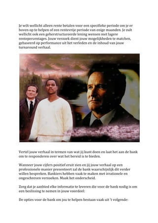  
Je	
  wilt	
  wellicht	
  alleen	
  rente	
  betalen	
  voor	
  een	
  specifieke	
  periode	
  om	
  je	
  er	
  
boven	
  op	
  te	
  helpen	
  of	
  een	
  rentevrije	
  periode	
  van	
  enige	
  maanden.	
  Je	
  zult	
  
wellicht	
  ook	
  een	
  geherstructureerde	
  lening	
  wensen	
  met	
  lagere	
  
rentepercentages.	
  Jouw	
  verzoek	
  dient	
  jouw	
  mogelijkheden	
  te	
  matchen,	
  
gebaseerd	
  op	
  performance	
  uit	
  het	
  verleden	
  en	
  de	
  inhoud	
  van	
  jouw	
  
turnaround	
  verhaal.	
  	
  
	
  




                                                                                                                               	
  
	
  
	
  
Vertel	
  jouw	
  verhaal	
  in	
  termen	
  van	
  wat	
  jij	
  kunt	
  doen	
  en	
  laat	
  het	
  aan	
  de	
  bank	
  
om	
  te	
  responderen	
  over	
  wat	
  het	
  bereid	
  is	
  te	
  bieden.	
  
	
  
Wanneer	
  jouw	
  cijfers	
  positief	
  eruit	
  zien	
  en	
  jij	
  jouw	
  verhaal	
  op	
  een	
  
professionele	
  manier	
  presenteert	
  zal	
  de	
  bank	
  waarschijnlijk	
  dit	
  verder	
  
willen	
  bespreken.	
  Bankiers	
  hebben	
  vaak	
  te	
  maken	
  met	
  irrationele	
  en	
  
ongeschreven	
  verzoeken.	
  Maak	
  het	
  onderscheid.	
  
	
  
Zorg	
  dat	
  je	
  aanbied	
  elke	
  informatie	
  te	
  leveren	
  die	
  voor	
  de	
  bank	
  nodig	
  is	
  om	
  
een	
  beslissing	
  te	
  nemen	
  in	
  jouw	
  voordeel:	
  
	
  
De	
  opties	
  voor	
  de	
  bank	
  om	
  jou	
  te	
  helpen	
  bestaan	
  vaak	
  uit	
  ’t	
  volgende:	
  
 